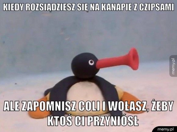 Kiedy rozsiądziesz się na kanapie z czipsami          Ale zapomnisz coli i wołasz, żeby             ktoś ci p