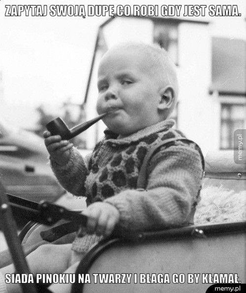 ZAPYTAJ SWOJĄ DUPĘ CO ROBI GDY JEST SAMA. SIADA PINOKIU NA TWARZY I BŁAGA GO BY KŁAMAŁ.