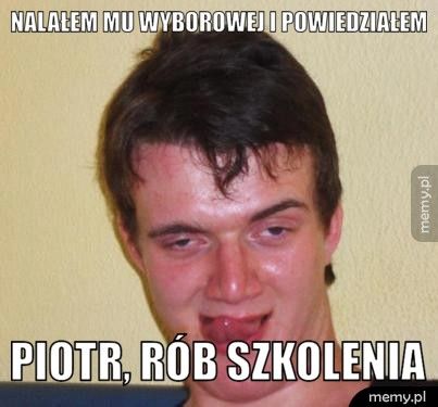 nalałem mu wyborowej i powiedziałem Piotr, rób szkolenia