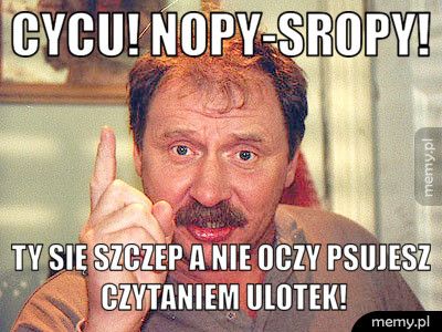 cycu! Nopy-sropy! ty się szczep a nie oczy psujesz czytaniem ulotek!