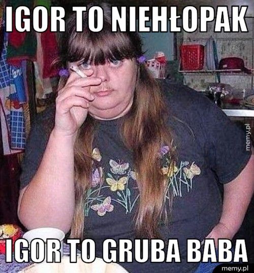igor to niehłopak  igor to gruba baba