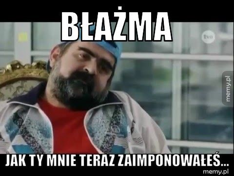 Błażma Jak Ty mnie teraz zaimponowałeś...