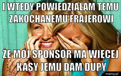 i wtedy powiedziałam temu zakochanemu frajerowi że mój sponsor ma więcej kasy jemu dam dupy