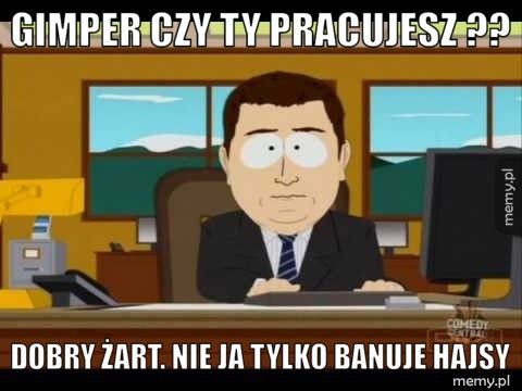 Gimper czy ty pracujesz ?? Dobry żart. Nie ja tylko banuje hajsy