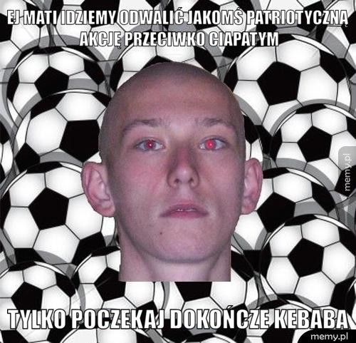 ej mati idziemy odwalić jakomś patriotyczną akcję przeciwko ciap Tylko poczekaj dokończe kebaba