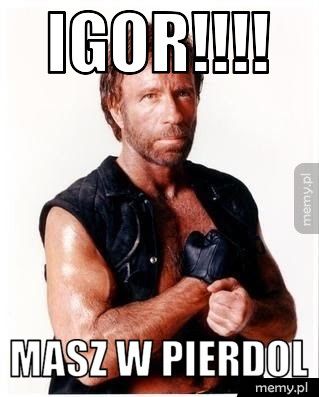 igor!!!! masz w pierdol
