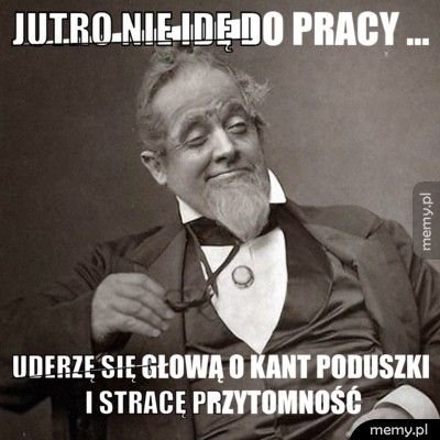 Jutro nie idę do pracy ... uderzę się głową o kant poduszki i stracę przytomność