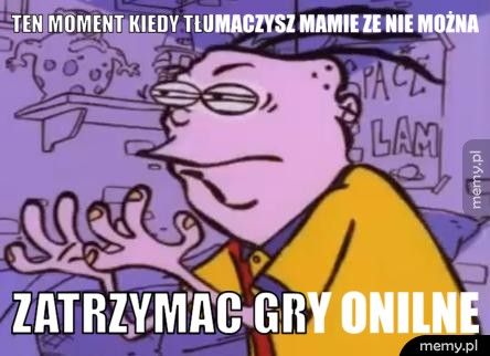 ten moment kiedy tłumaczysz mamie ze nie można  zatrzymac gry onilne