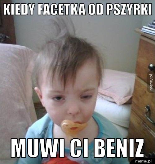 kiedy facetka od pszyrki muwi ci beniz
