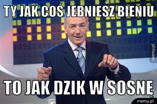 ty jak coś jebniesz Bieniu to jak dzik w sosnę