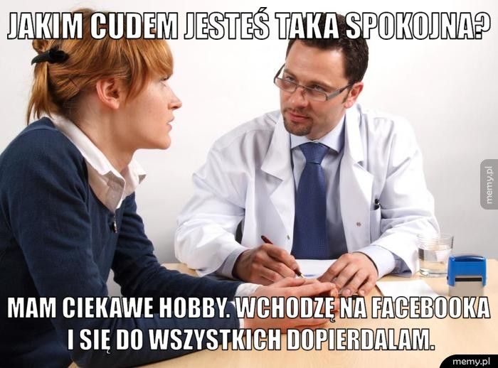 Jakim cudem jesteś taka spokojna? Mam ciekawe hobby. Wchodzę na facebooka i się do wszystkich dopi