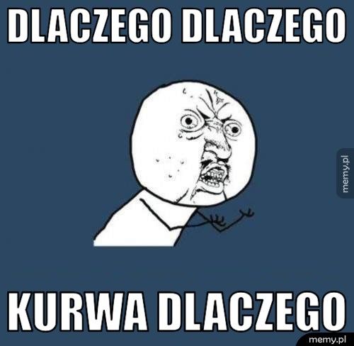 Dlaczego dlaczego kurwa dlaczego