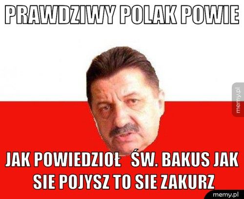 prawdziwy polak powie jak powiedzioł św. bakus jak sie pojysz to sie zakurz