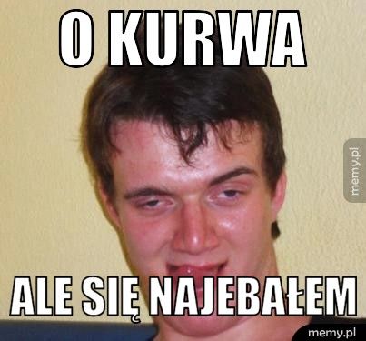 O kurwa ale się najebałem