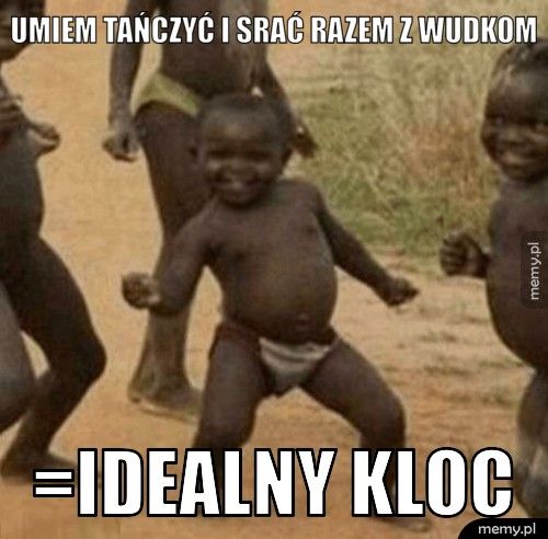 umiem tańczyć i srać razem z wudkom =idealny kloc