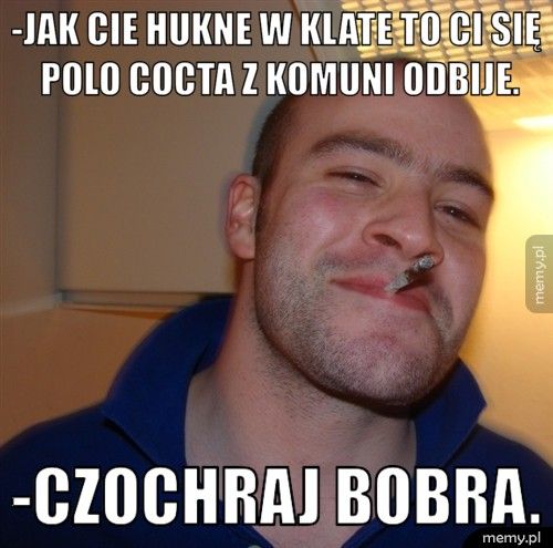 -Jak cie hukne w klate to ci się Polo Cocta z komuni odbije. -Czochraj bobra.