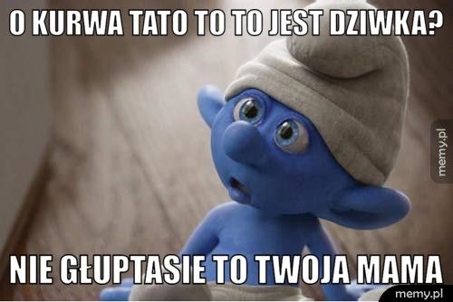 O kurwa Tato to to jest dziwka? Nie głuptasie to twoja mama 