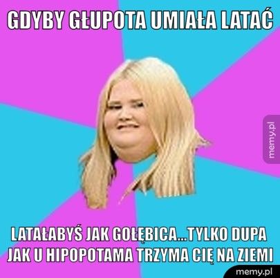 Gdyby głupota umiała latać latałabyś jak gołębica...tylko dupa jak u hipopotama trzyma Cię