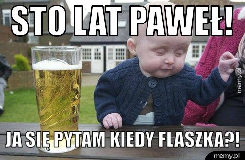 STO LAT PAWEŁ! JA SIĘ PYTAM KIEDY FLASZKA?!