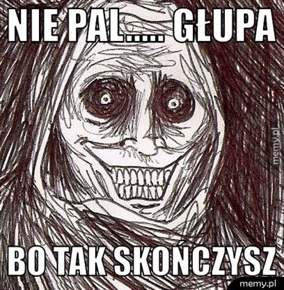 Nie pal..... głupa bo tak skończysz