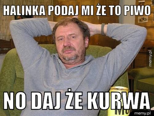 Halinka podaj mi że to piwo no daj że kurwa 