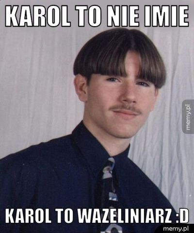 Karol to nie imie karol to wazeliniarz :D