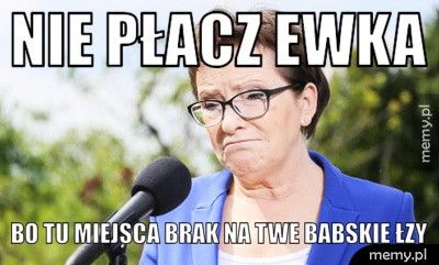 Nie płacz Ewka  bo tu miejsca brak na twe babskie łzy