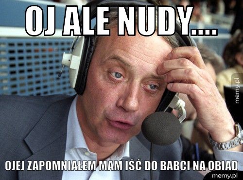 Oj ale nudy.... Ojej zapomniałem mam iść do babci na obiad