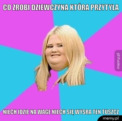 co zrobi dziewczyna która przytyła niech idzie na wage niech się wysra ten tuszcz