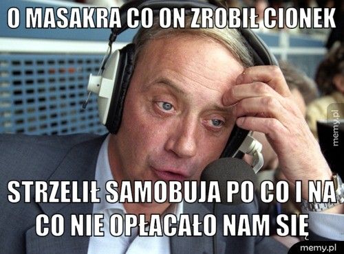 o Masakra co on zrobił cionek strzelił samobuja po co i na co nie opłacało nam się