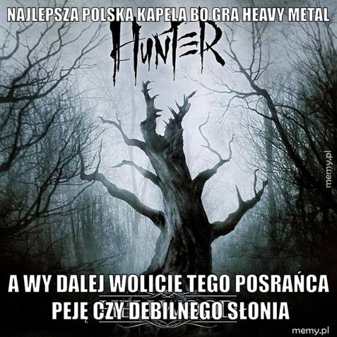 Najlepsza polska kapela bo gra heavy metal a wy dalej wolicie tego posrańca Peję czy debilnego Słonia