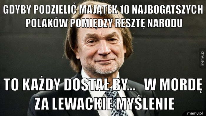 gdyby podzielić majątek 10 najbogatszych Polaków pomiędzy resztę to każdy dostał by...   w mordę za lewackie myślenie