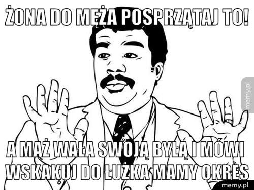 Żona do męża posprzątaj to! A mąż wała swoją byłą i mówi wskakuj do łużka mamy okres