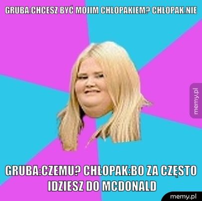 Gruba:chcesz być mojim chłopakiem? Chłopak:nie Gruba:czemu? Chłopak:bo za często idziesz do mcdonald
