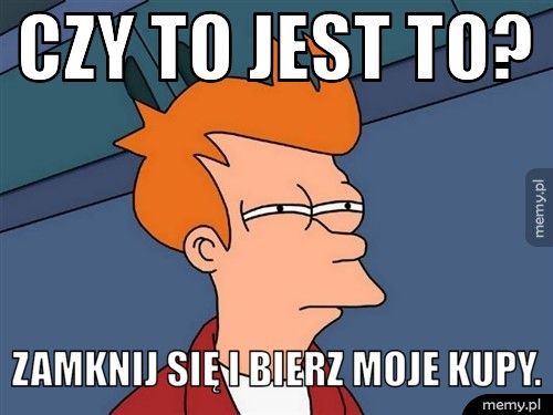 Czy to jest to? Zamknij się i bierz moje kupy.