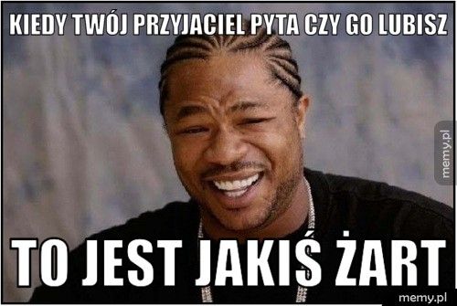 Kiedy twój przyjaciel pyta czy go lubisz To jest jakiś żart