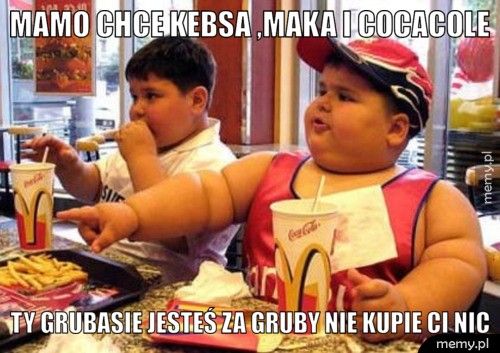mamo chce kebsa ,maka i cocacole ty grubasie jesteś za gruby nie kupie ci nic