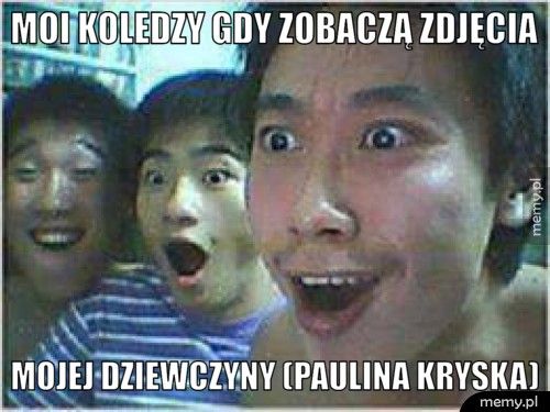 moi koledzy gdy zobaczą zdjęcia mojej dziewczyny (Paulina Kryska)