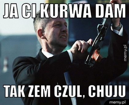 Ja Ci kurwa dam Tak zem czul, chuju