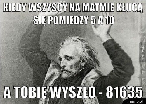 kiedy wszyscy na matmie kłucą się pomiedzy 5 a 10 a tobie wyszło - 81635