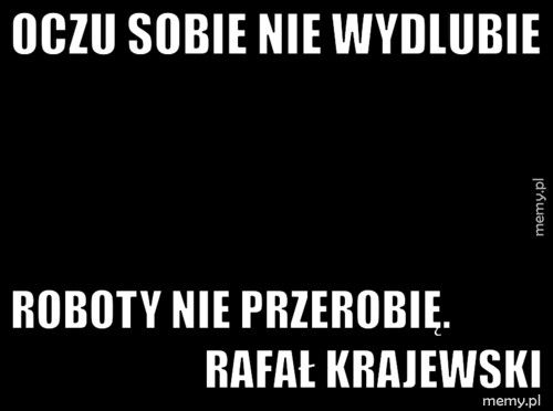 Oczu sobie nie wydlubie Roboty nie przerobię. Rafał Kra