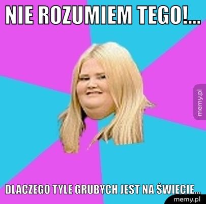 nie rozumiem tego!...  Dlaczego tyle grubych jest na świecie...