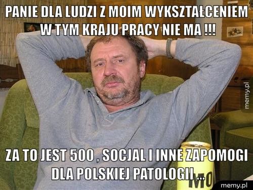 Panie dla ludzi z moim wykształceniem w tym kraju pracy nie ma ! Za to jest 500+, socjal i inne zapomogi dla polskiej patologii .