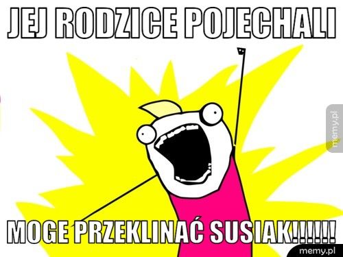 jej rodzice pojechali  moge przeklinać SUSIAK!!!!!!