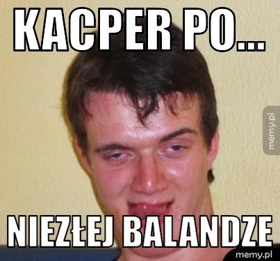 kacper po... niezłej balandze