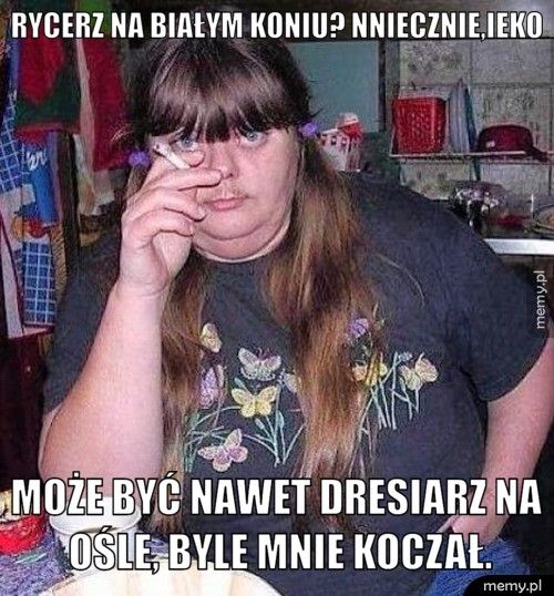 Rycerz na białym koniu? Nniecznie,ieko Może być nawet dresiarz na ośle, byle mnie koczał.