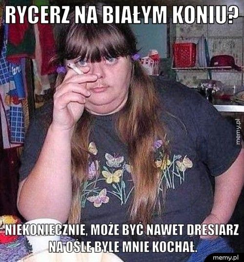 Rycerz na białym koniu?  Niekoniecznie, może być nawet dresiarz na ośle byle mnie kochał.