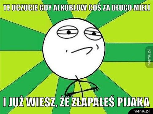 Te uczucie gdy alkoblow coś za długo mieli I już wiesz, że złapałeś pijaka