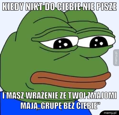 Kiedy nikt do ciebie nie pisze I masz wrażenie ze twoi zmajomi mają,,Grupę bez Ciebie