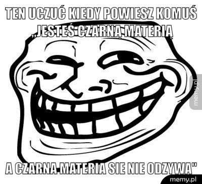 Ten uczuć kiedy powiesz komuś ,,jesteś czarną materią A czarna materia sie nie odzywa